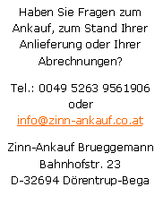 Textfeld: Haben Sie Fragen zum Ankauf, zum Stand Ihrer Anlieferung oder Ihrer Abrechnungen?Tel.: 0049 5263 9561906
oderinfo@zinn-ankauf.co.atZinn-Ankauf BrueggemannBahnhofstr. 23D-32694 Drentrup-Bega