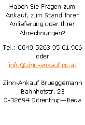 Textfeld: Haben Sie Fragen zum Ankauf, zum Stand Ihrer Anlieferung oder Ihrer Abrechnungen?Tel.: 0049 5263 95 61 906
oderinfo@zinn-ankauf.co.atZinn-Ankauf BrueggemannBahnhofstr. 23D-32694 DrentrupBega