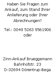 Textfeld: Haben Sie Fragen zum Ankauf, zum Stand Ihrer Anlieferung oder Ihrer Abrechnungen?Tel.: 0049 5263 9561906
oder
Zinn-Ankauf BrueggemannBahnhofstr. 23D-32694 Drentrup-Bega